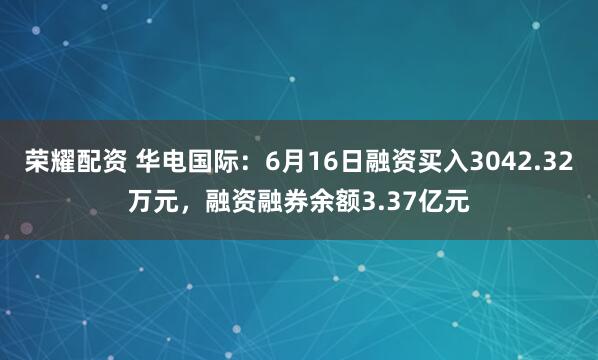 荣耀配资 华电国际：6月16日融资买入3042.32万元，融资融券余额3.37亿元