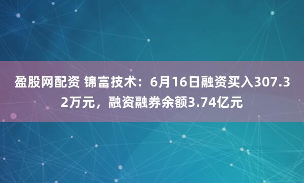 盈股网配资 锦富技术：6月16日融资买入307.32万元，融资融券余额3.74亿元