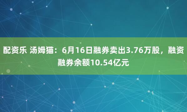 配资乐 汤姆猫：6月16日融券卖出3.76万股，融资融券余额10.54亿元