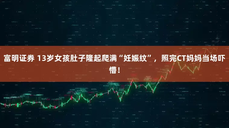 富明证券 13岁女孩肚子隆起爬满“妊娠纹”，照完CT妈妈当场吓懵！