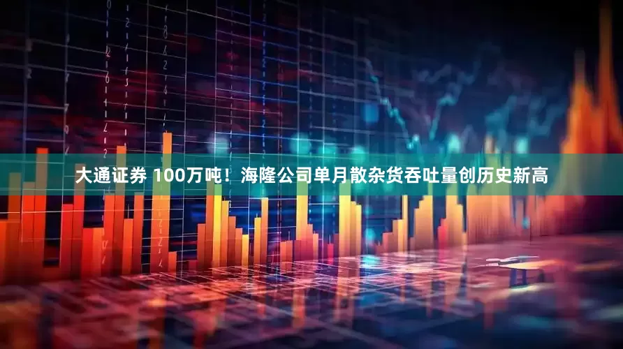 大通证券 100万吨！海隆公司单月散杂货吞吐量创历史新高