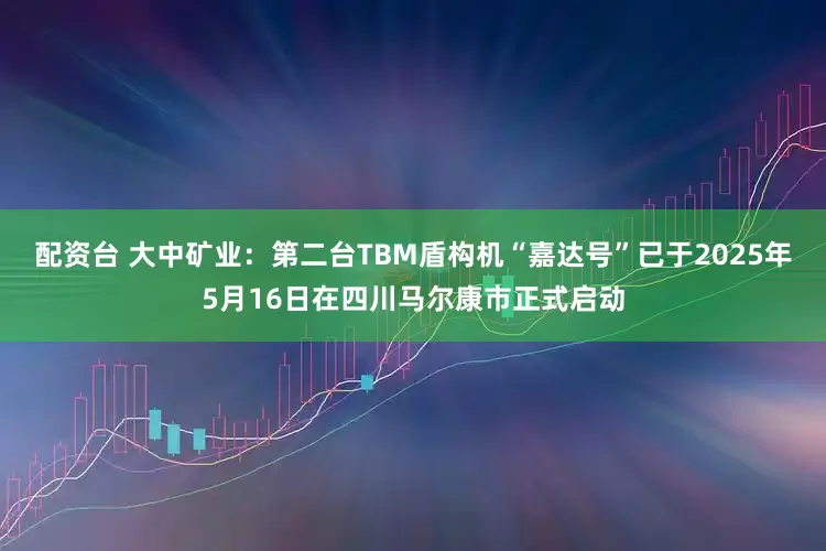 配资台 大中矿业：第二台TBM盾构机“嘉达号”已于2025年5月16日在四川马尔康市正式启动