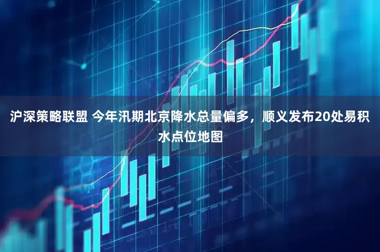 沪深策略联盟 今年汛期北京降水总量偏多，顺义发布20处易积水点位地图