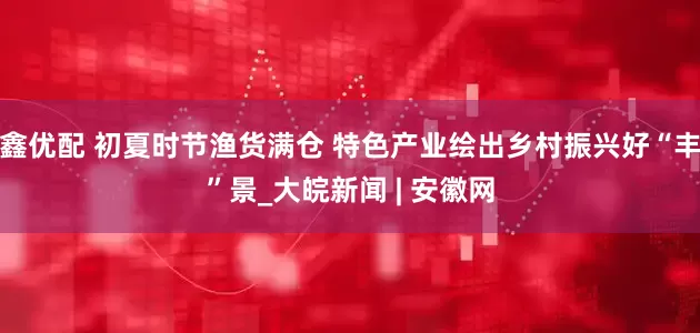 鑫优配 初夏时节渔货满仓 特色产业绘出乡村振兴好“丰”景_大皖新闻 | 安徽网