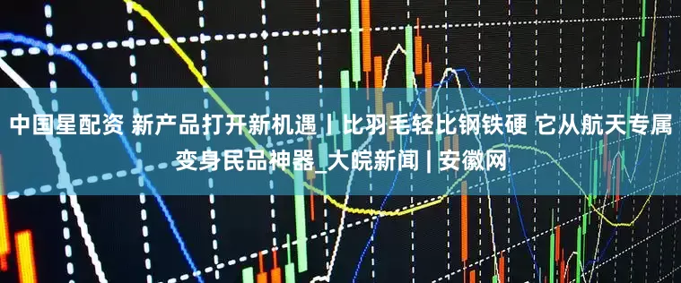 中国星配资 新产品打开新机遇丨比羽毛轻比钢铁硬 它从航天专属变身民品神器_大皖新闻 | 安徽网