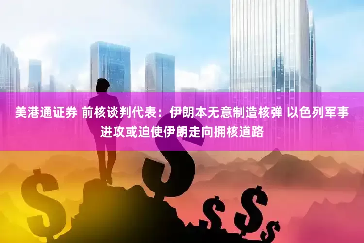 美港通证券 前核谈判代表：伊朗本无意制造核弹 以色列军事进攻或迫使伊朗走向拥核道路