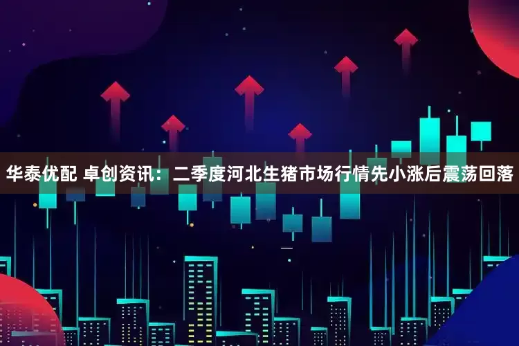 华泰优配 卓创资讯：二季度河北生猪市场行情先小涨后震荡回落