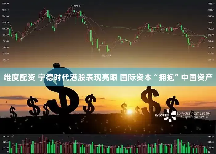 维度配资 宁德时代港股表现亮眼 国际资本“拥抱”中国资产