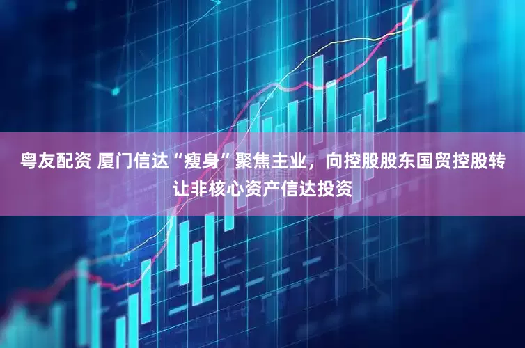 粤友配资 厦门信达“瘦身”聚焦主业，向控股股东国贸控股转让非核心资产信达投资