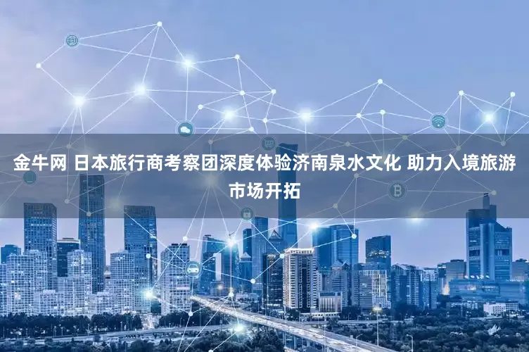 金牛网 日本旅行商考察团深度体验济南泉水文化 助力入境旅游市场开拓
