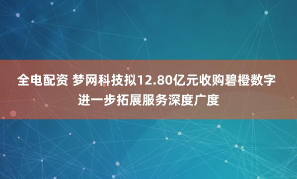 全电配资 梦网科技拟12.80亿元收购碧橙数字 进一步拓展服务深度广度