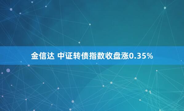 金信达 中证转债指数收盘涨0.35%