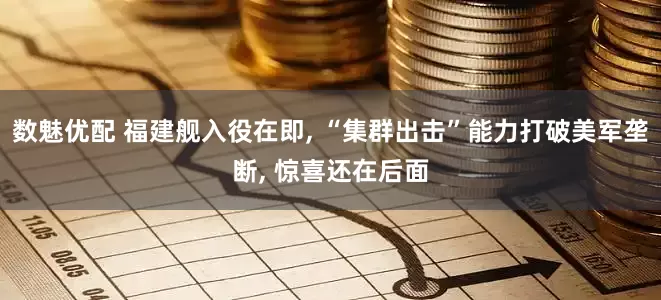 数魅优配 福建舰入役在即, “集群出击”能力打破美军垄断, 惊喜还在后面