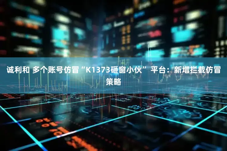 诚利和 多个账号仿冒“K1373砸窗小伙” 平台：新增拦截仿冒策略