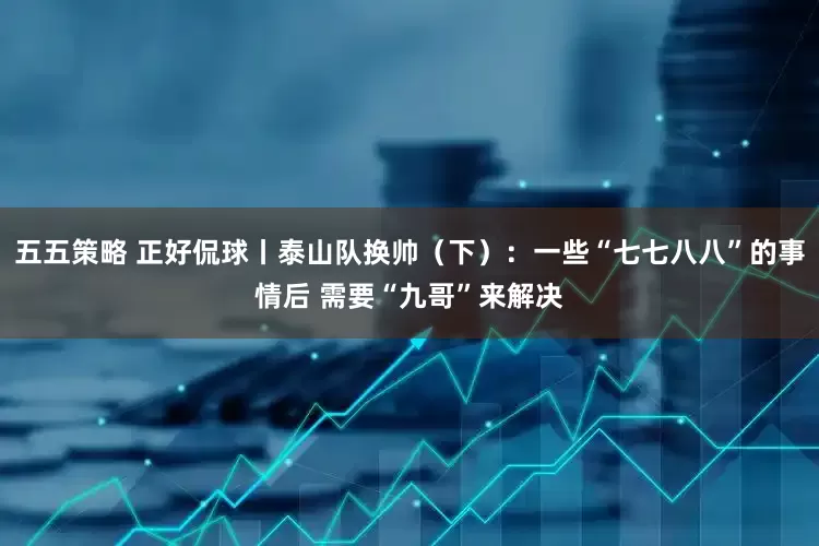 五五策略 正好侃球丨泰山队换帅（下）：一些“七七八八”的事情后 需要“九哥”来解决