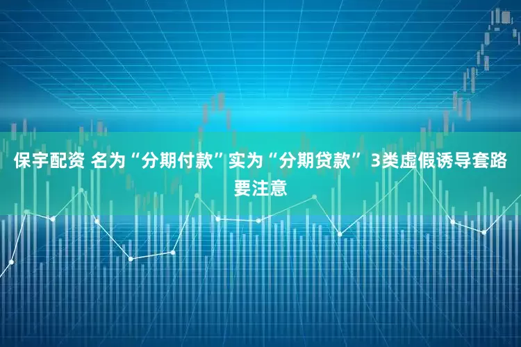 保宇配资 名为“分期付款”实为“分期贷款” 3类虚假诱导套路要注意