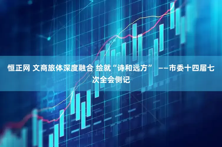 恒正网 文商旅体深度融合 绘就“诗和远方”  ——市委十四届七次全会侧记