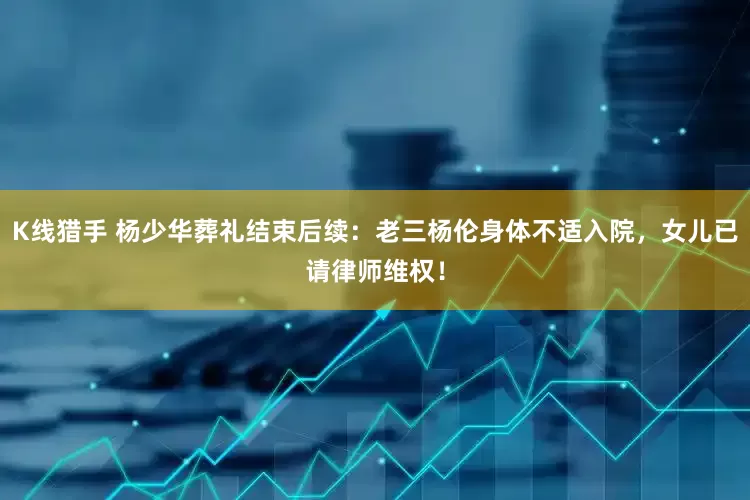 K线猎手 杨少华葬礼结束后续：老三杨伦身体不适入院，女儿已请律师维权！