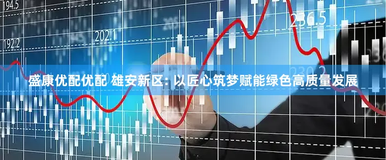 盛康优配优配 雄安新区: 以匠心筑梦赋能绿色高质量发展