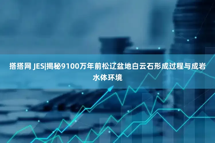 搭搭网 JES|揭秘9100万年前松辽盆地白云石形成过程与成岩水体环境