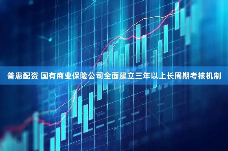 普患配资 国有商业保险公司全面建立三年以上长周期考核机制