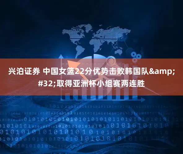 兴泊证券 中国女篮22分优势击败韩国队&#32;取得亚洲杯小组赛两连胜