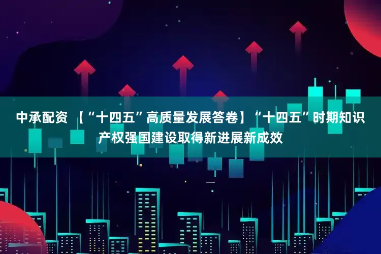 中承配资 【“十四五”高质量发展答卷】“十四五”时期知识产权强国建设取得新进展新成效