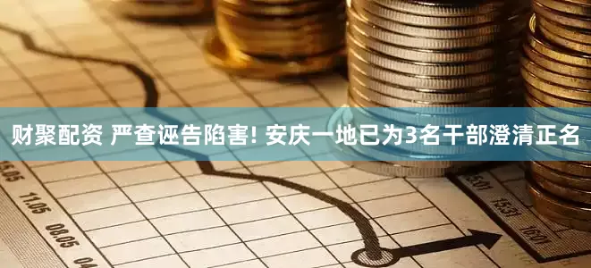 财聚配资 严查诬告陷害! 安庆一地已为3名干部澄清正名