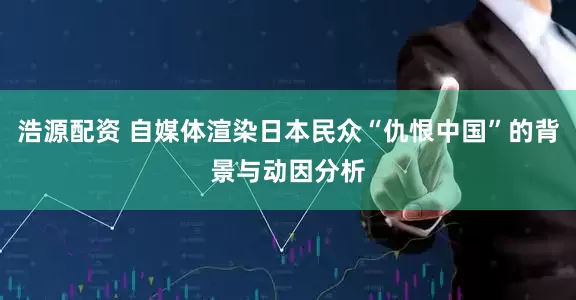浩源配资 自媒体渲染日本民众“仇恨中国”的背景与动因分析
