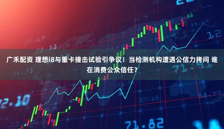广禾配资 理想i8与重卡撞击试验引争议！当检测机构遭遇公信力拷问 谁在消费公众信任？