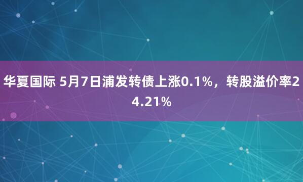 华夏国际 5月7日浦发转债上涨0.1%，转股溢价率24.21%