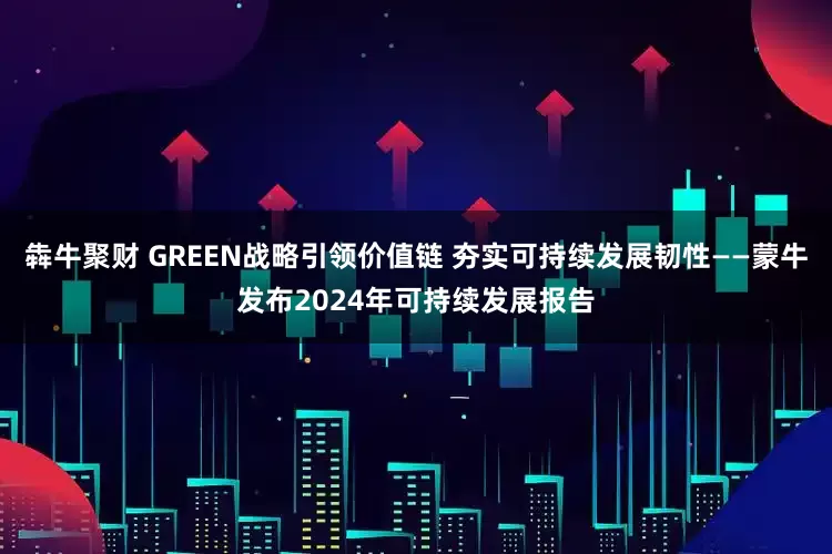 犇牛聚财 GREEN战略引领价值链 夯实可持续发展韧性——蒙牛发布2024年可持续发展报告