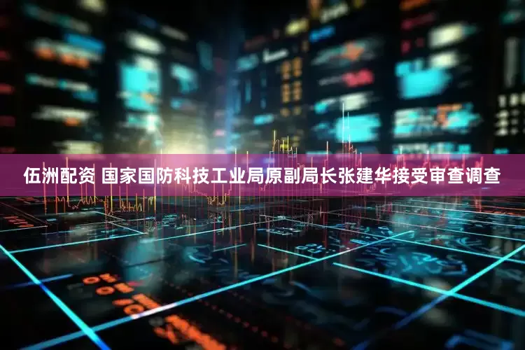 伍洲配资 国家国防科技工业局原副局长张建华接受审查调查