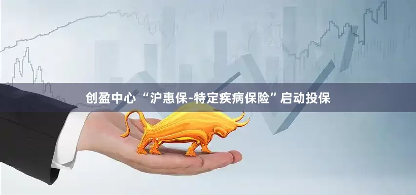 创盈中心 “沪惠保-特定疾病保险”启动投保