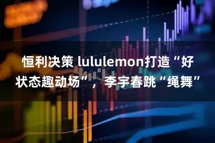 恒利决策 lululemon打造“好状态趣动场”,李宇春跳“绳舞”