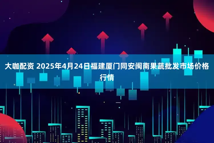 大咖配资 2025年4月24日福建厦门同安闽南果蔬批发市场价格行情