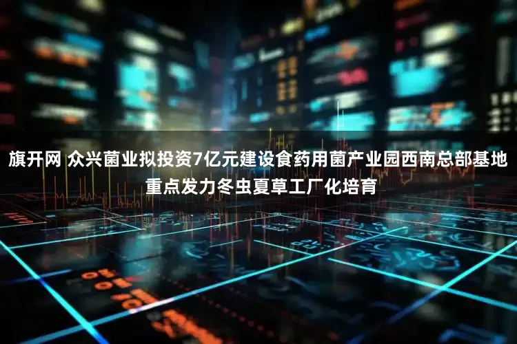 旗开网 众兴菌业拟投资7亿元建设食药用菌产业园西南总部基地 重点发力冬虫夏草工厂化培育