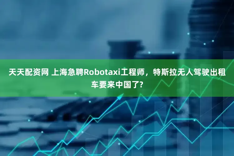 天天配资网 上海急聘Robotaxi工程师，特斯拉无人驾驶出租车要来中国了?