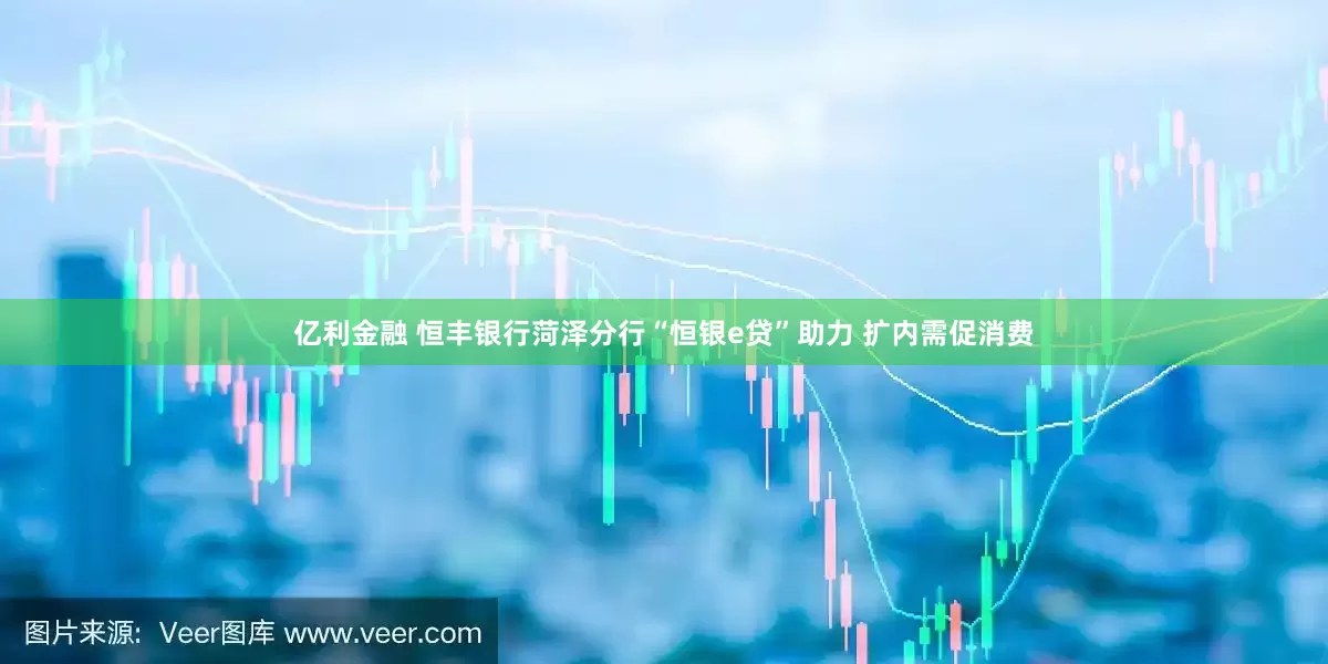 亿利金融 恒丰银行菏泽分行“恒银e贷”助力 扩内需促消费