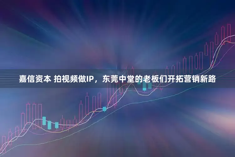 嘉信资本 拍视频做IP，东莞中堂的老板们开拓营销新路