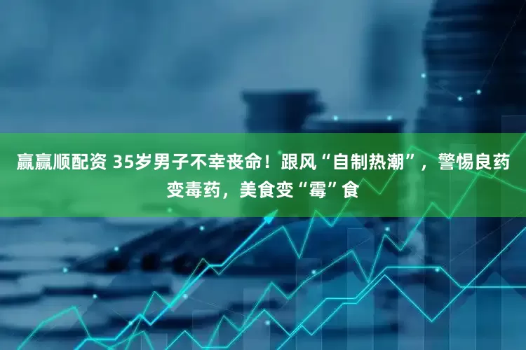 赢赢顺配资 35岁男子不幸丧命！跟风“自制热潮”，警惕良药变毒药，美食变“霉”食