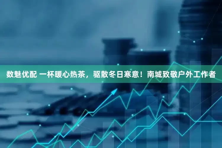 数魅优配 一杯暖心热茶，驱散冬日寒意！南城致敬户外工作者