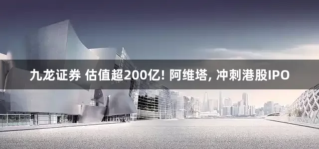 九龙证券 估值超200亿! 阿维塔, 冲刺港股IPO