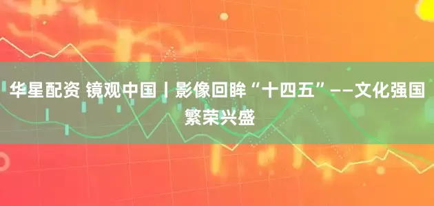 华星配资 镜观中国丨影像回眸“十四五”——文化强国 繁荣兴盛
