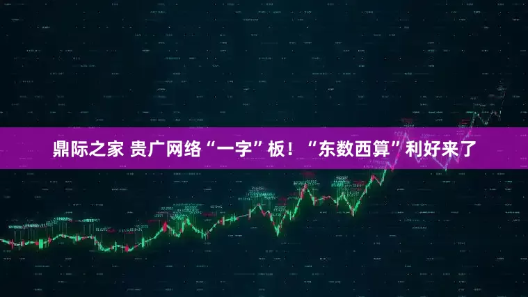 鼎际之家 贵广网络“一字”板！“东数西算”利好来了