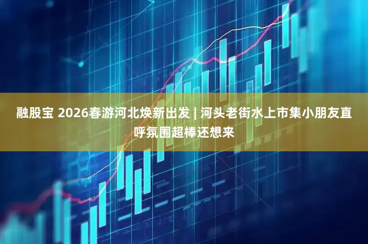 融股宝 2026春游河北焕新出发 | 河头老街水上市集小朋友直呼氛围超棒还想来