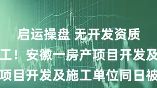 启运操盘 无开发资质且无证施工！安徽一房产项目开发及施工单位同日被罚